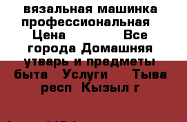 вязальная машинка профессиональная › Цена ­ 15 000 - Все города Домашняя утварь и предметы быта » Услуги   . Тыва респ.,Кызыл г.